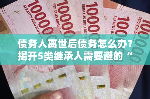 武汉债务人离世后债务怎么办？揭开5类继承人需要避的“坑”