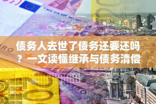 武汉债务人去世了债务还要还吗？一文读懂继承与债务清偿