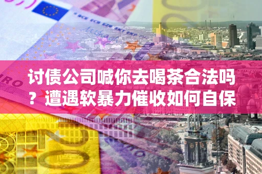 武汉讨债公司喊你去喝茶合法吗？遭遇软暴力催收如何自保？