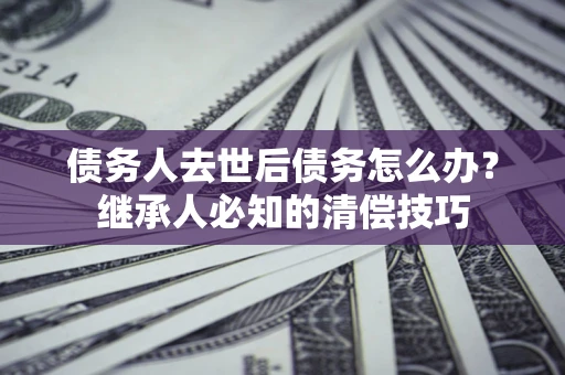 武汉债务人去世后债务怎么办？继承人必知的清偿技巧
